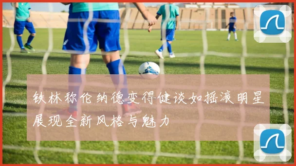 铁林称伦纳德变得健谈如摇滚明星展现全新风格与魅力
