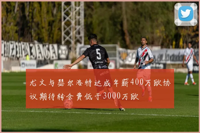 尤文与瑟尔洛特达成年薪400万欧协议期待转会费低于3000万欧