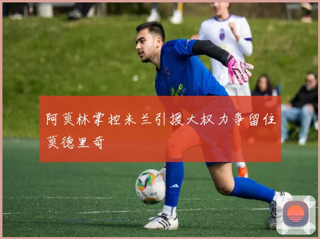 阿莫林掌控米兰引援大权力争留住莫德里奇