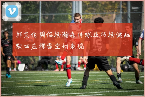 郭艾伦调侃杨瀚森传球技巧杨健幽默回应穆雷空切表现