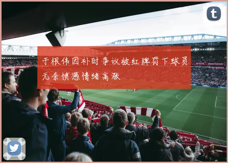 于根伟因补时争议被红牌罚下球员无奈愤懑情绪高涨