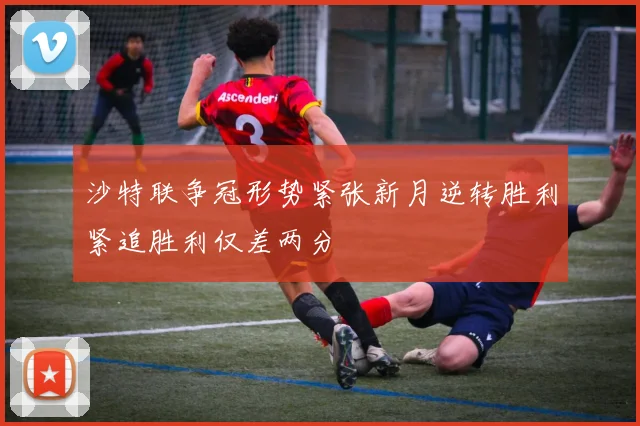沙特联争冠形势紧张新月逆转胜利紧追胜利仅差两分