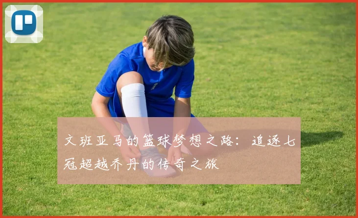 文班亚马的篮球梦想之路：追逐七冠超越乔丹的传奇之旅