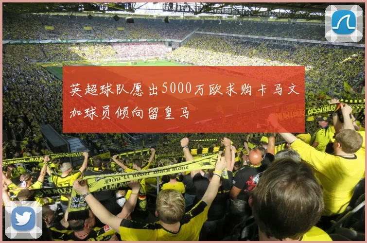 英超球队愿出5000万欧求购卡马文加球员倾向留皇马