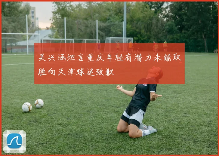 吴兴涵坦言重庆年轻有潜力未能取胜向天津球迷致歉