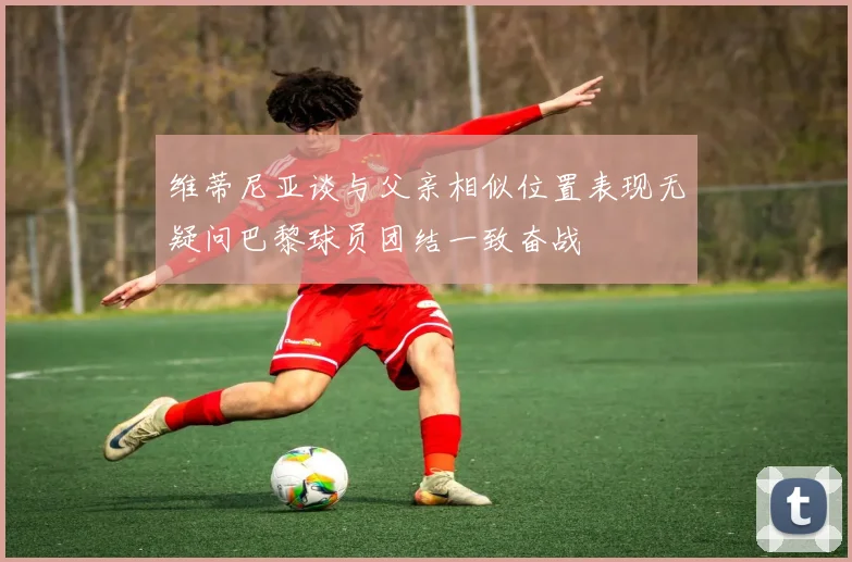 维蒂尼亚谈与父亲相似位置表现无疑问巴黎球员团结一致奋战