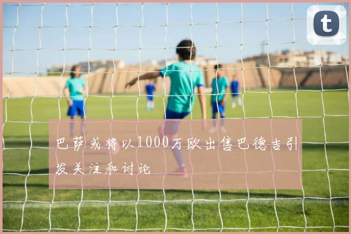 巴萨或将以1000万欧出售巴德吉引发关注和讨论