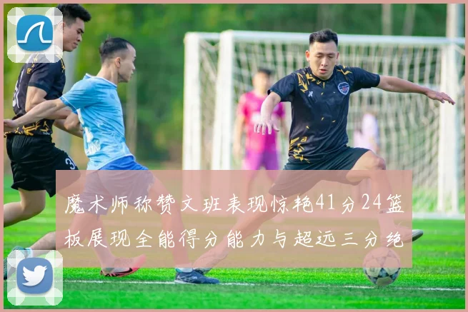 魔术师称赞文班表现惊艳41分24篮板展现全能得分能力与超远三分绝技