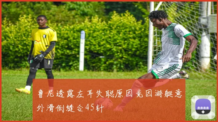 鲁尼透露左耳失聪原因竟因游艇意外滑倒缝合45针