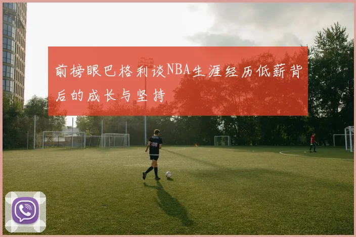 前榜眼巴格利谈NBA生涯经历低薪背后的成长与坚持