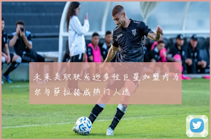 未来美职联或迎多位巨星加盟内马尔与萨拉赫成热门人选