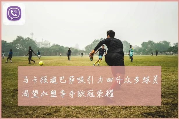马卡报道巴萨吸引力回升众多球员渴望加盟争夺欧冠荣耀