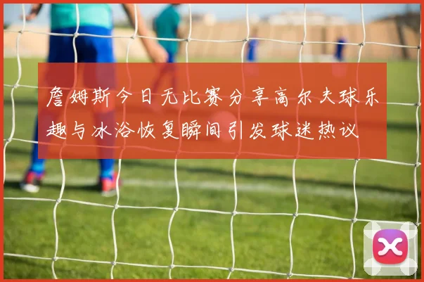 詹姆斯今日无比赛分享高尔夫球乐趣与冰浴恢复瞬间引发球迷热议