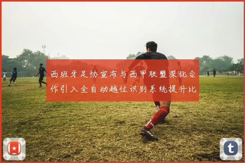 西班牙足协宣布与西甲联盟深化合作引入全自动越位识别系统提升比赛公正性
