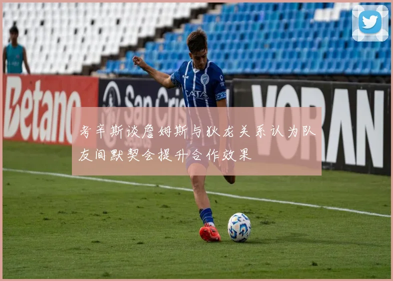 考辛斯谈詹姆斯与狄龙关系认为队友间默契会提升合作效果